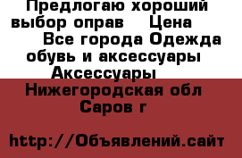 Предлогаю хороший выбор оправ  › Цена ­ 1 000 - Все города Одежда, обувь и аксессуары » Аксессуары   . Нижегородская обл.,Саров г.